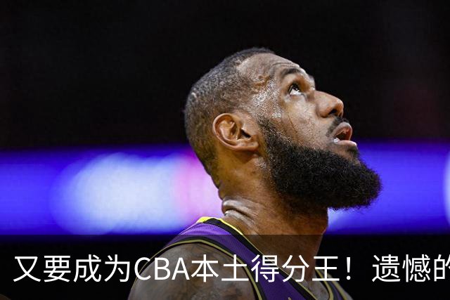 又要成为CBA本土得分王！遗憾的是，表现再好也无法进国家队