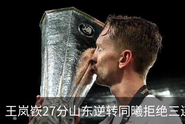 王岚嵚27分山东逆转同曦拒绝三连败，班顿2分离队倒计时