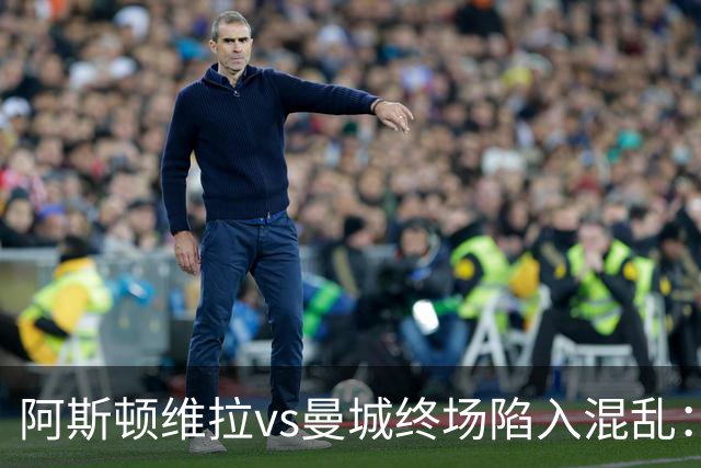 阿斯顿维拉vs曼城终场陷入混乱：球员与工作人员场上爆发冲突