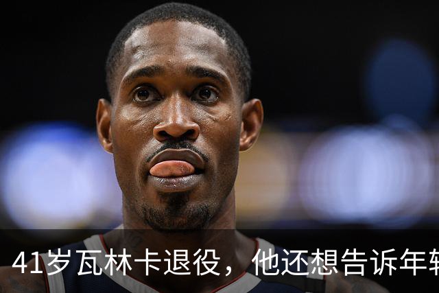 41岁瓦林卡退役，他还想告诉年轻时的自己：什么都无需改变