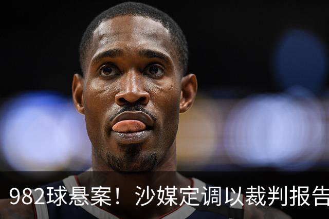982球悬案！沙媒定调以裁判报告为准，沙特联官网射手榜仍少算1球