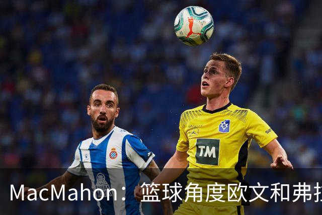 MacMahon：篮球角度欧文&弗拉格是绝配 欧文有和球星搭档丰富经验